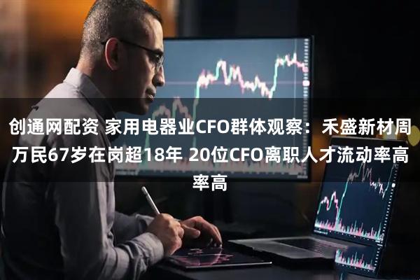 创通网配资 家用电器业CFO群体观察：禾盛新材周万民67岁在岗超18年 20位CFO离职人才流动率高