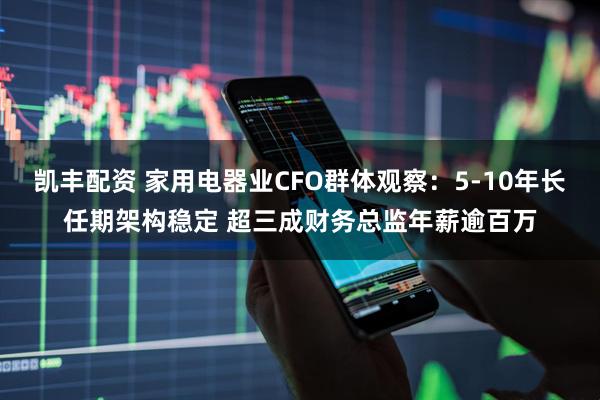 凯丰配资 家用电器业CFO群体观察：5-10年长任期架构稳定 超三成财务总监年薪逾百万