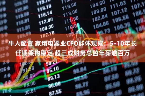 牛人配资 家用电器业CFO群体观察：5-10年长任期架构稳定 超三成财务总监年薪逾百万