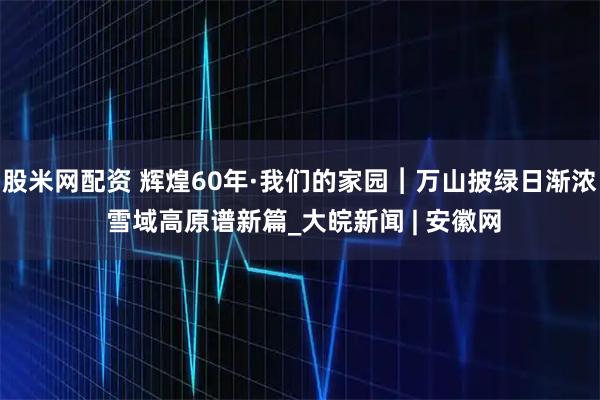 股米网配资 辉煌60年·我们的家园︱万山披绿日渐浓 雪域高原谱新篇_大皖新闻 | 安徽网