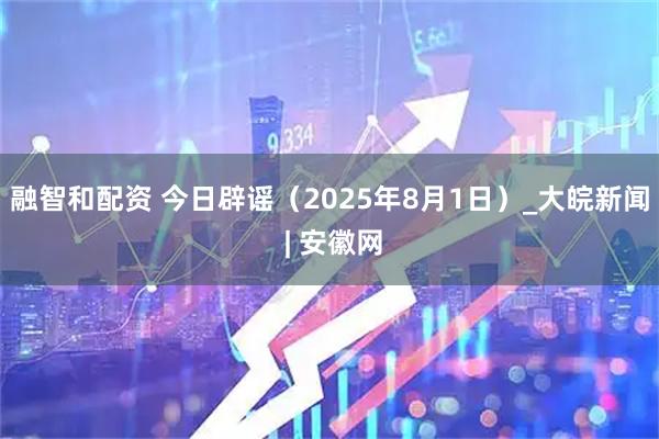 融智和配资 今日辟谣（2025年8月1日）_大皖新闻 | 安徽网