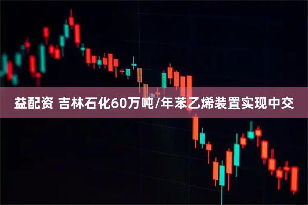 益配资 吉林石化60万吨/年苯乙烯装置实现中交