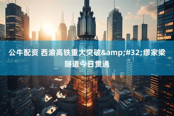 公牛配资 西渝高铁重大突破 缪家梁隧道今日贯通