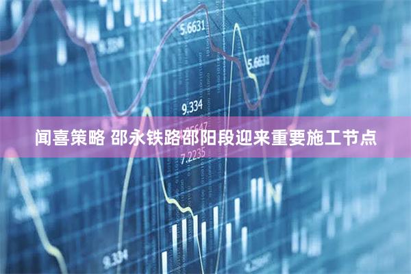 闻喜策略 邵永铁路邵阳段迎来重要施工节点