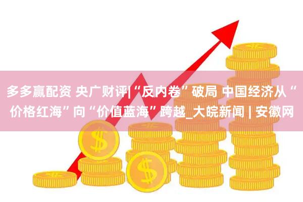 多多赢配资 央广财评|“反内卷”破局 中国经济从“价格红海”向“价值蓝海”跨越_大皖新闻 | 安徽网