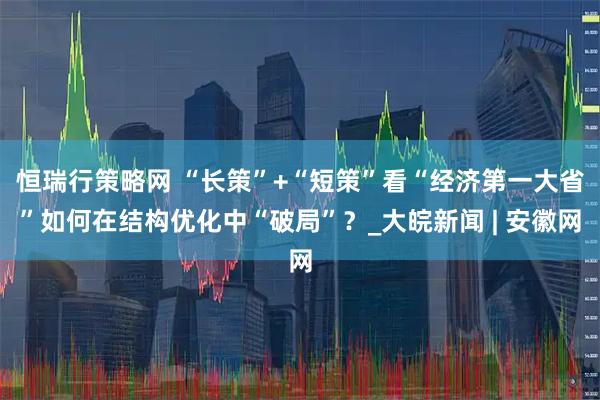 恒瑞行策略网 “长策”+“短策”看“经济第一大省”如何在结构优化中“破局”？_大皖新闻 | 安徽网