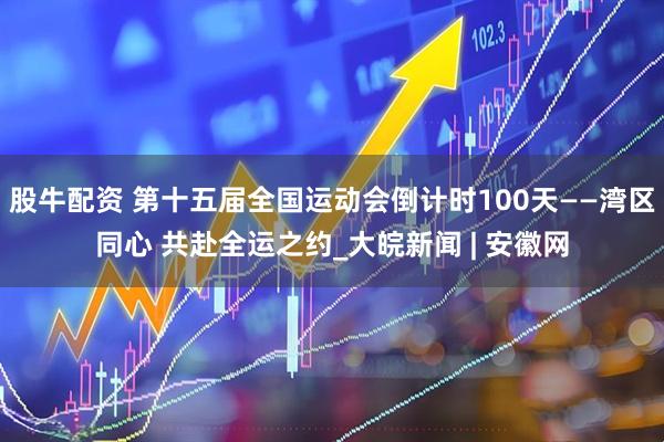 股牛配资 第十五届全国运动会倒计时100天——湾区同心 共赴全运之约_大皖新闻 | 安徽网