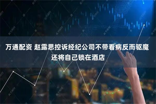 万通配资 赵露思控诉经纪公司不带看病反而驱魔 还将自己锁在酒店