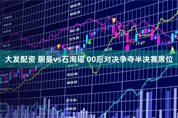大发配资 蒯曼vs石洵瑶 00后对决争夺半决赛席位