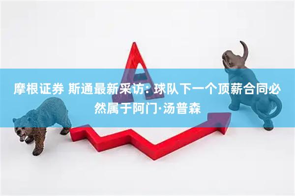 摩根证券 斯通最新采访: 球队下一个顶薪合同必然属于阿门·汤普森