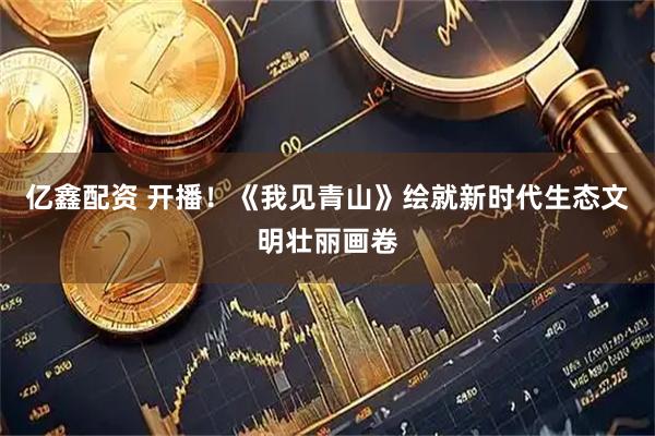 亿鑫配资 开播！《我见青山》绘就新时代生态文明壮丽画卷