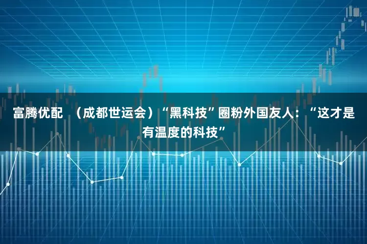 富腾优配  （成都世运会）“黑科技”圈粉外国友人：“这才是有温度的科技”