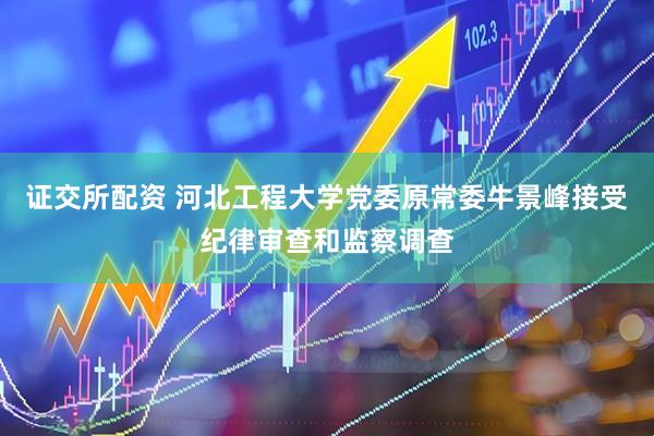 证交所配资 河北工程大学党委原常委牛景峰接受纪律审查和监察调查