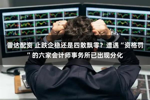雷达配资 止跌企稳还是四散飘零？遭遇“资格罚”的六家会计师事务所已出现分化