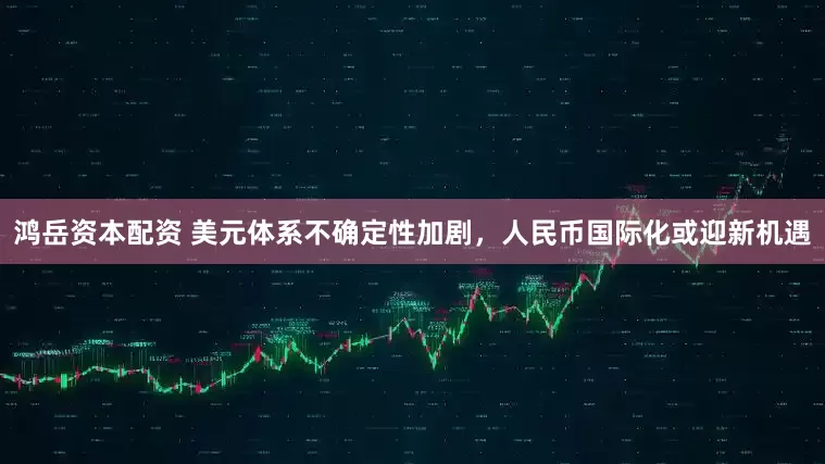 鸿岳资本配资 美元体系不确定性加剧，人民币国际化或迎新机遇