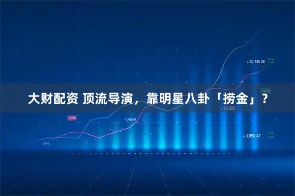 大财配资 顶流导演，靠明星八卦「捞金」？