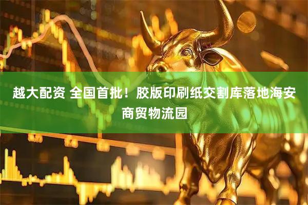 越大配资 全国首批！胶版印刷纸交割库落地海安商贸物流园