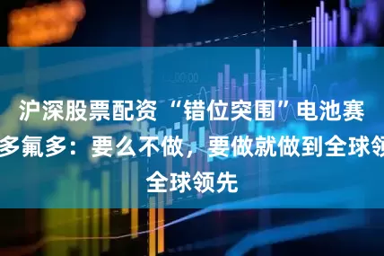 沪深股票配资 “错位突围”电池赛道 多氟多：要么不做，要做就做到全球领先