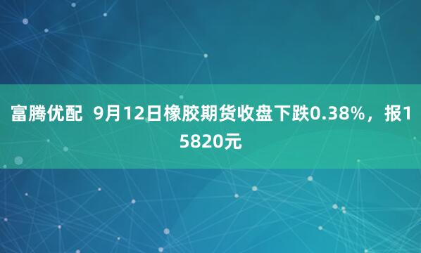 富腾优配  9月12日橡胶期货收盘下跌0.38%，报15820元