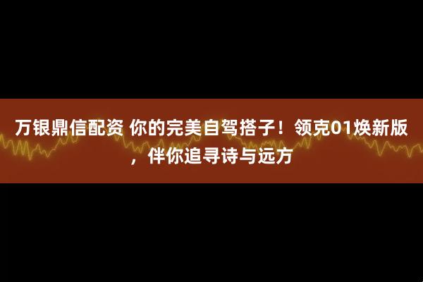万银鼎信配资 你的完美自驾搭子！领克01焕新版，伴你追寻诗与远方
