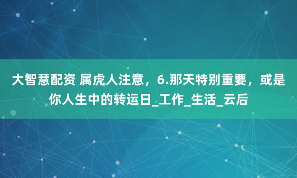 大智慧配资 属虎人注意，6.那天特别重要，或是你人生中的转运日_工作_生活_云后