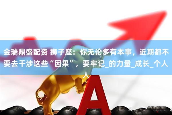 金瑞鼎盛配资 狮子座：你无论多有本事，近期都不要去干涉这些“因果”，要牢记_的力量_成长_个人