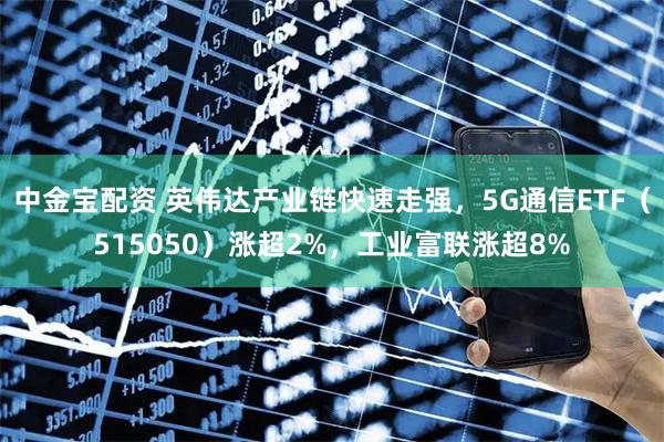 中金宝配资 英伟达产业链快速走强，5G通信ETF（515050）涨超2%，工业富联涨超8%