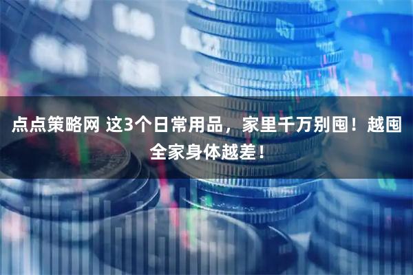 点点策略网 这3个日常用品，家里千万别囤！越囤全家身体越差！