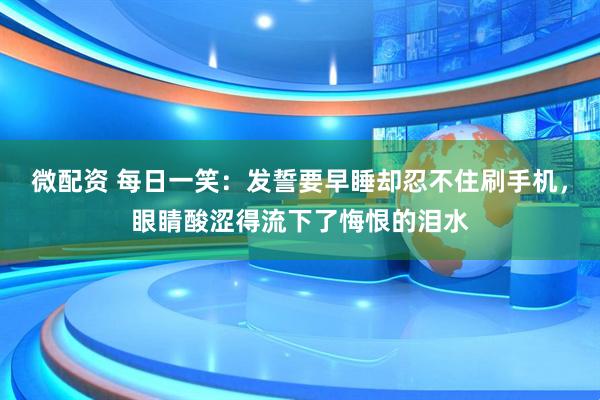 微配资 每日一笑：发誓要早睡却忍不住刷手机，眼睛酸涩得流下了悔恨的泪水