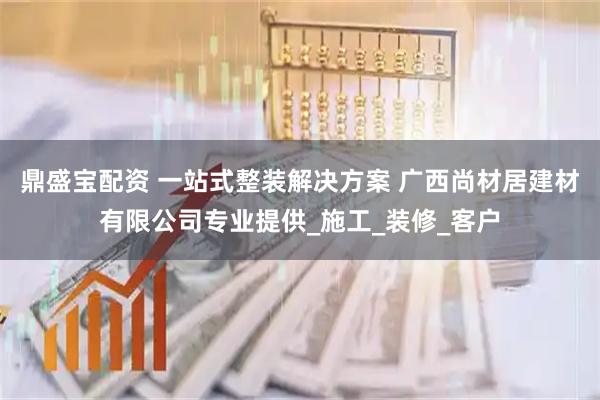 鼎盛宝配资 一站式整装解决方案 广西尚材居建材有限公司专业提供_施工_装修_客户