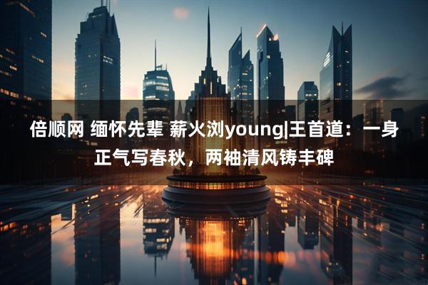 倍顺网 缅怀先辈 薪火浏young|王首道:一身正气写春秋,两袖清风铸丰碑
