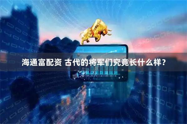 海通富配资 古代的将军们究竟长什么样？